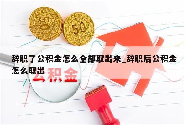 辞职了公积金怎么全部取出来_辞职后公积金怎么取出